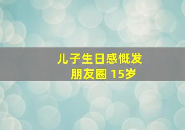 儿子生日感慨发朋友圈 15岁